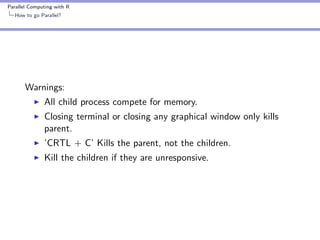 Parallel Computing with R
How to go Parallel?

Warnings:
All child process compete for memory.
Closing terminal or closing any graphical window only kills
parent.
’CRTL + C’ Kills the parent, not the children.
Kill the children if they are unresponsive.

 