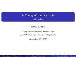 A Theory of the Learnable
Leslie Valiant
Dhruv Gairola
Computational Complexity, Michael Soltys
gairold@mcmaster.ca ; dhruvgairola.blogspot.ca

November 13, 2013

Dhruv Gairola (McMaster Univ.)

A Theory of the Learnable

November 13, 2013

1 / 15

 
