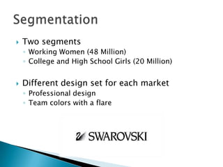 

Two segments
◦ Working Women (48 Million)
◦ College and High School Girls (20 Million)



Different design set for each market
◦ Professional design
◦ Team colors with a flare

 