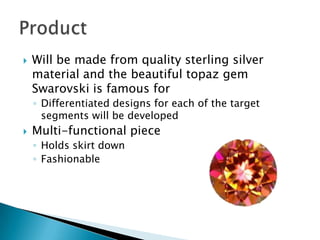 

Will be made from quality sterling silver
material and the beautiful topaz gem
Swarovski is famous for
◦ Differentiated designs for each of the target
segments will be developed



Multi-functional piece
◦ Holds skirt down
◦ Fashionable

 