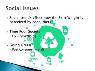



Social trends effect how the Skirt Weight is
perceived by consumers
Time Poor Society
◦ QVC Advertising



Going Green
◦ Post consumer metals

 