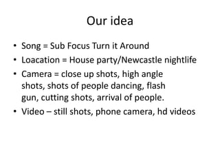 Our idea
• Song = Sub Focus Turn it Around
• Loacation = House party/Newcastle nightlife
• Camera = close up shots, high angle
shots, shots of people dancing, flash
gun, cutting shots, arrival of people.
• Video – still shots, phone camera, hd videos

 