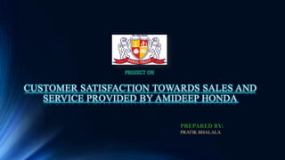 PROJECT ON

CUSTOMER SATISFACTION TOWARDS SALES AND
SERVICE PROVIDED BY AMIDEEP HONDA
PREPARED BY:
PRATIK BHALALA

 