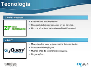 Tecnología
Zend Framework
 Existe mucha documentación.

 Gran cantidad de componentes en las librerías.
 Muchos años de experiencia con Zend Framework.

Jquery
 Muy extendido y por lo tanto mucha documentación.

 Gran cantidad de plug-ins.
 Muchos años de experiencia con jQuery.
 Plug-in jqGrid.

 
