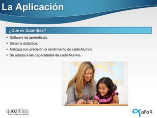 La Aplicación
¿Qué es Quantitas?
 Software de aprendizaje.

 Sistema didáctico.
 Anticipa con precisión el rendimiento de cada Alumno.
 Se adapta a las capacidades de cada Alumno.

 
