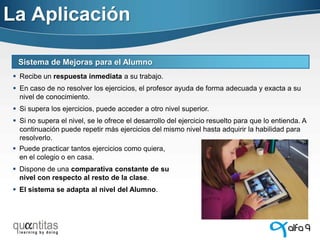 La Aplicación
Sistema de Mejoras para el Alumno
 Recibe un respuesta inmediata a su trabajo.

 En caso de no resolver los ejercicios, el profesor ayuda de forma adecuada y exacta a su
nivel de conocimiento.
 Si supera los ejercicios, puede acceder a otro nivel superior.
 Si no supera el nivel, se le ofrece el desarrollo del ejercicio resuelto para que lo entienda. A
continuación puede repetir más ejercicios del mismo nivel hasta adquirir la habilidad para
resolverlo.
 Puede practicar tantos ejercicios como quiera,
en el colegio o en casa.
 Dispone de una comparativa constante de su
nivel con respecto al resto de la clase.

 El sistema se adapta al nivel del Alumno.

 