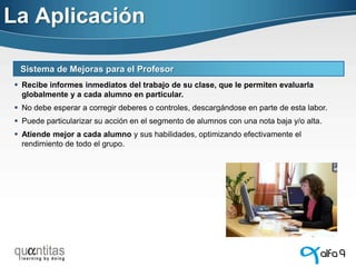 La Aplicación
Sistema de Mejoras para el Profesor
 Recibe informes inmediatos del trabajo de su clase, que le permiten evaluarla
globalmente y a cada alumno en particular.
 No debe esperar a corregir deberes o controles, descargándose en parte de esta labor.
 Puede particularizar su acción en el segmento de alumnos con una nota baja y/o alta.
 Atiende mejor a cada alumno y sus habilidades, optimizando efectivamente el
rendimiento de todo el grupo.

 