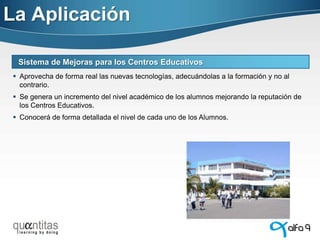 La Aplicación
Sistema de Mejoras para los Centros Educativos
 Aprovecha de forma real las nuevas tecnologías, adecuándolas a la formación y no al
contrario.
 Se genera un incremento del nivel académico de los alumnos mejorando la reputación de
los Centros Educativos.
 Conocerá de forma detallada el nivel de cada uno de los Alumnos.

 