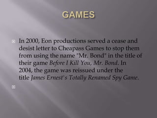 



In 2000, Eon productions served a cease and
desist letter to Cheapass Games to stop them
from using the name "Mr. Bond" in the title of
their game Before I Kill You, Mr. Bond. In
2004, the game was reissued under the
title James Ernest's Totally Renamed Spy Game.

 