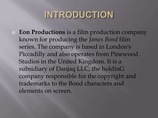 

Eon Productions is a film production company
known for producing the James Bond film
series. The company is based in London's
Piccadilly and also operates from Pinewood
Studios in the United Kingdom. It is a
subsidiary of Danjaq LLC, the holdinG
company responsible for the copyright and
trademarks to the Bond characters and
elements on screen.

 
