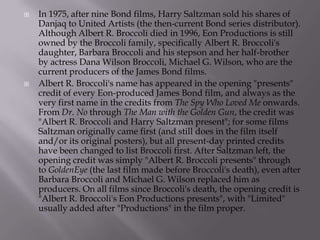 



In 1975, after nine Bond films, Harry Saltzman sold his shares of
Danjaq to United Artists (the then-current Bond series distributor).
Although Albert R. Broccoli died in 1996, Eon Productions is still
owned by the Broccoli family, specifically Albert R. Broccoli's
daughter, Barbara Broccoli and his stepson and her half-brother
by actress Dana Wilson Broccoli, Michael G. Wilson, who are the
current producers of the James Bond films.
Albert R. Broccoli's name has appeared in the opening "presents"
credit of every Eon-produced James Bond film, and always as the
very first name in the credits from The Spy Who Loved Me onwards.
From Dr. No through The Man with the Golden Gun, the credit was
"Albert R. Broccoli and Harry Saltzman present"; for some films
Saltzman originally came first (and still does in the film itself
and/or its original posters), but all present-day printed credits
have been changed to list Broccoli first. After Saltzman left, the
opening credit was simply "Albert R. Broccoli presents" through
to GoldenEye (the last film made before Broccoli's death), even after
Barbara Broccoli and Michael G. Wilson replaced him as
producers. On all films since Broccoli's death, the opening credit is
"Albert R. Broccoli's Eon Productions presents", with "Limited"
usually added after "Productions" in the film proper.

 