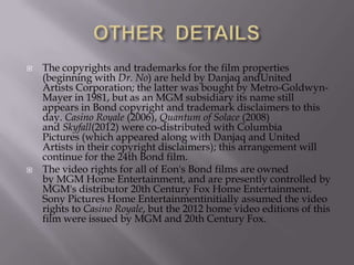 



The copyrights and trademarks for the film properties
(beginning with Dr. No) are held by Danjaq andUnited
Artists Corporation; the latter was bought by Metro-GoldwynMayer in 1981, but as an MGM subsidiary its name still
appears in Bond copyright and trademark disclaimers to this
day. Casino Royale (2006), Quantum of Solace (2008)
and Skyfall(2012) were co-distributed with Columbia
Pictures (which appeared along with Danjaq and United
Artists in their copyright disclaimers); this arrangement will
continue for the 24th Bond film.
The video rights for all of Eon's Bond films are owned
by MGM Home Entertainment, and are presently controlled by
MGM's distributor 20th Century Fox Home Entertainment.
Sony Pictures Home Entertainmentinitially assumed the video
rights to Casino Royale, but the 2012 home video editions of this
film were issued by MGM and 20th Century Fox.

 