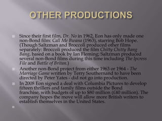 







Since their first film, Dr. No in 1962, Eon has only made one
non-Bond film: Call Me Bwana (1963), starring Bob Hope.
(Though Saltzman and Broccoli produced other films
separately: Broccoli produced the film Chitty Chitty Bang
Bang, based on a book by Ian Fleming; Saltzman produced
several non-Bond films during this time including The Ipcress
File and Battle of Britan.)
Another non-Bond project from either 1963 or 1964 - The
Marriage Game written by Terry Southernand to have been
directed by Peter Yates - did not go into production.
In 2008 Eon signed a deal with Columbia Pictures to develop
fifteen thrillers and family films outside the Bond
franchise, with budgets of up to $80 million (£40 million). The
company hopes the move will allow more British writers to
establish themselves in the United States.

 