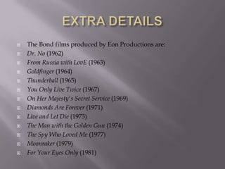 














The Bond films produced by Eon Productions are:
Dr. No (1962)
From Russia with LovE (1963)
Goldfinger (1964)
Thunderball (1965)
You Only Live Twice (1967)
On Her Majesty's Secret Service (1969)
Diamonds Are Forever (1971)
Live and Let Die (1973)
The Man with the Golden Gun (1974)
The Spy Who Loved Me (1977)
Moonraker (1979)
For Your Eyes Only (1981)

 