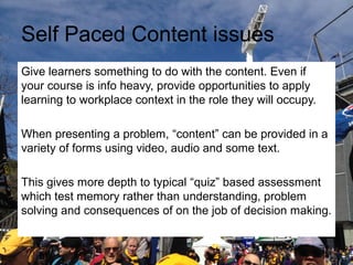 Self Paced Content issues
Give learners something to do with the content. Even if
your course is info heavy, provide opportunities to apply
learning to workplace context in the role they will occupy.
When presenting a problem, “content” can be provided in a
variety of forms using video, audio and some text.
This gives more depth to typical “quiz” based assessment
which test memory rather than understanding, problem
solving and consequences of on the job of decision making.

 