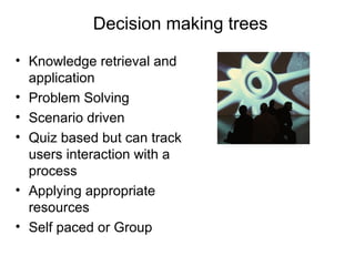 Decision making trees
• Knowledge retrieval and
application
• Problem Solving
• Scenario driven
• Quiz based but can track
users interaction with a
process
• Applying appropriate
resources
• Self paced or Group

 