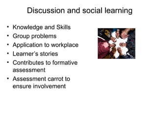 Discussion and social learning
•
•
•
•
•

Knowledge and Skills
Group problems
Application to workplace
Learner’s stories
Contributes to formative
assessment
• Assessment carrot to
ensure involvement

 