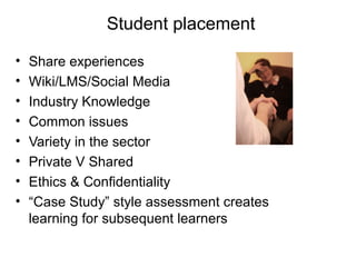 Student placement
•
•
•
•
•
•
•
•

Share experiences
Wiki/LMS/Social Media
Industry Knowledge
Common issues
Variety in the sector
Private V Shared
Ethics & Confidentiality
“Case Study” style assessment creates
learning for subsequent learners

 