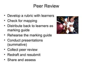 Peer Review
• Develop a rubric with learners
• Check for mapping
• Distribute back to learners as
marking guide
• Rehearse the marking guide
• Conduct presentations
(summative)
• Collect peer review
• Redraft and resubmit
• Share and assess

 