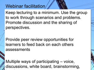 Webinar facilitation
Keep lecturing to a minimum. Use the group
to work through scenarios and problems.
Promote discussion and the sharing of
perspectives.
Provide peer review opportunities for
learners to feed back on each others
assessments
Multiple ways of participating – voice,
discussions, white board, brainstorming,

 