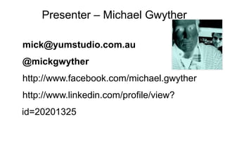 Presenter – Michael Gwyther
mick@yumstudio.com.au
@mickgwyther
http://www.facebook.com/michael.gwyther
http://www.linkedin.com/profile/view?
id=20201325

 