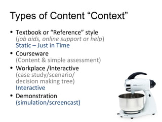 Types of Content “Context”
• Textbook or “Reference” style
(job aids, online support or help)
Static – Just in Time
• Courseware
(Content & simple assessment)
• Workplace /Interactive
(case study/scenario/
decision making tree)
Interactive
• Demonstration
(simulation/screencast)

 