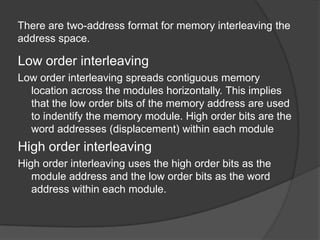 There are two-address format for memory interleaving the
address space.

Low order interleaving
Low order interleaving spreads contiguous memory
location across the modules horizontally. This implies
that the low order bits of the memory address are used
to indentify the memory module. High order bits are the
word addresses (displacement) within each module

High order interleaving
High order interleaving uses the high order bits as the
module address and the low order bits as the word
address within each module.

 