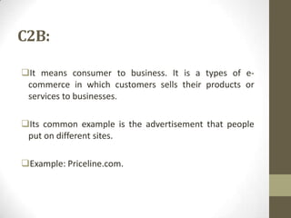 C2B:
It means consumer to business. It is a types of ecommerce in which customers sells their products or
services to businesses.
Its common example is the advertisement that people
put on different sites.
Example: Priceline.com.

 