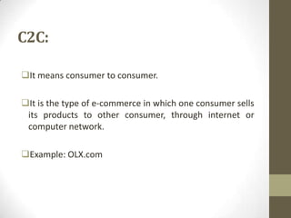 C2C:
It means consumer to consumer.
It is the type of e-commerce in which one consumer sells
its products to other consumer, through internet or
computer network.
Example: OLX.com

 