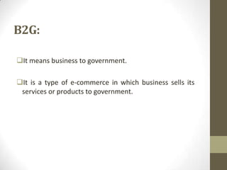 B2G:
It means business to government.
It is a type of e-commerce in which business sells its
services or products to government.

 