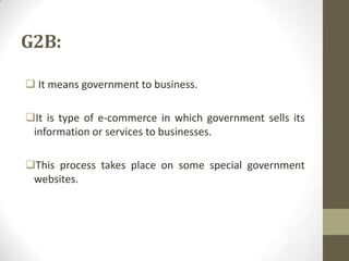 G2B:
 It means government to business.
It is type of e-commerce in which government sells its
information or services to businesses.
This process takes place on some special government
websites.

 