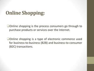 Online Shopping:
Online shopping is the process consumers go through to
purchase products or services over the Internet.
Online shopping is a type of electronic commerce used
for business-to-business (B2B) and business-to-consumer
(B2C) transactions.

 