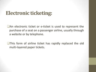 Electronic ticketing:
An electronic ticket or e-ticket is used to represent the
purchase of a seat on a passenger airline, usually through
a website or by telephone.
This form of airline ticket has rapidly replaced the old
multi-layered paper tickets.

 