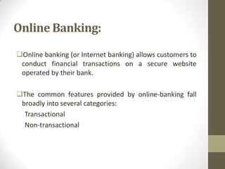 Online Banking:
Online banking (or Internet banking) allows customers to
conduct financial transactions on a secure website
operated by their bank.
The common features provided by online-banking fall
broadly into several categories:
Transactional
Non-transactional

 