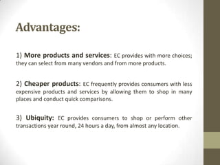 Advantages:
1) More products and services: EC provides with more choices;
they can select from many vendors and from more products.

2) Cheaper products: EC frequently provides consumers with less
expensive products and services by allowing them to shop in many
places and conduct quick comparisons.

3) Ubiquity: EC provides consumers to shop or perform other
transactions year round, 24 hours a day, from almost any location.

 