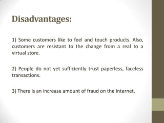 Disadvantages:
1) Some customers like to feel and touch products. Also,
customers are resistant to the change from a real to a
virtual store.
2) People do not yet sufficiently trust paperless, faceless
transactions.
3) There is an increase amount of fraud on the Internet.

 
