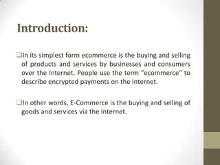 Introduction:
In its simplest form ecommerce is the buying and selling
of products and services by businesses and consumers
over the Internet. People use the term "ecommerce" to
describe encrypted payments on the Internet.
In other words, E-Commerce is the buying and selling of
goods and services via the Internet.

 