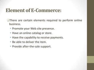 Element of E-Commerce:
There are certain elements required to perform online
business.
 Promote your Web site presence.
 Have an online catalog or store.
 Have the capability to receive payments.
 Be able to deliver the item.
 Provide after-the-sale support.

 