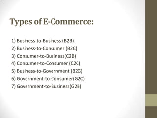 Types of E-Commerce:
1) Business-to-Business (B2B)
2) Business-to-Consumer (B2C)
3) Consumer-to-Business(C2B)
4) Consumer-to-Consumer (C2C)
5) Business-to-Government (B2G)
6) Government-to-Consumer(G2C)
7) Government-to-Business(G2B)

 