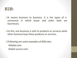 B2B:
It means business to business. It is the types of ecommerce in which buyer and seller, both are
businesses.
In this, one business is sells its products or services while
other business buys these products or services.
Following are some examples of B2B sites:
Alibaba.com.
Global source.com.

 