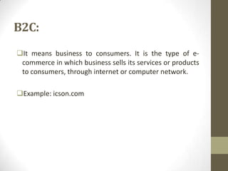 B2C:
It means business to consumers. It is the type of ecommerce in which business sells its services or products
to consumers, through internet or computer network.
Example: icson.com

 