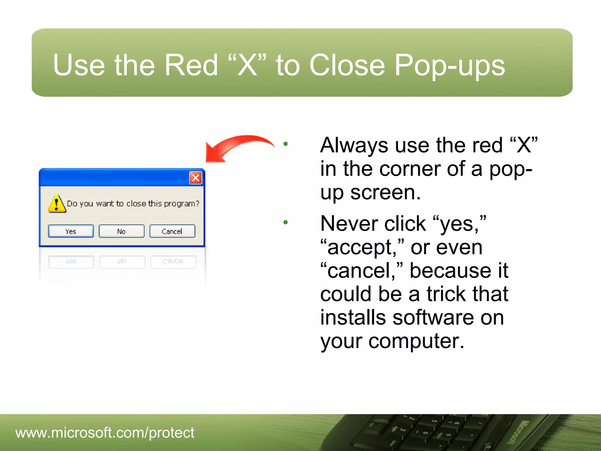Use the Red “X” to Close Pop-ups
•

•

www.microsoft.com/protect

Always use the red “X”
in the corner of a popup screen.
Never click “yes,”
“accept,” or even
“cancel,” because it
could be a trick that
installs software on
your computer.

 