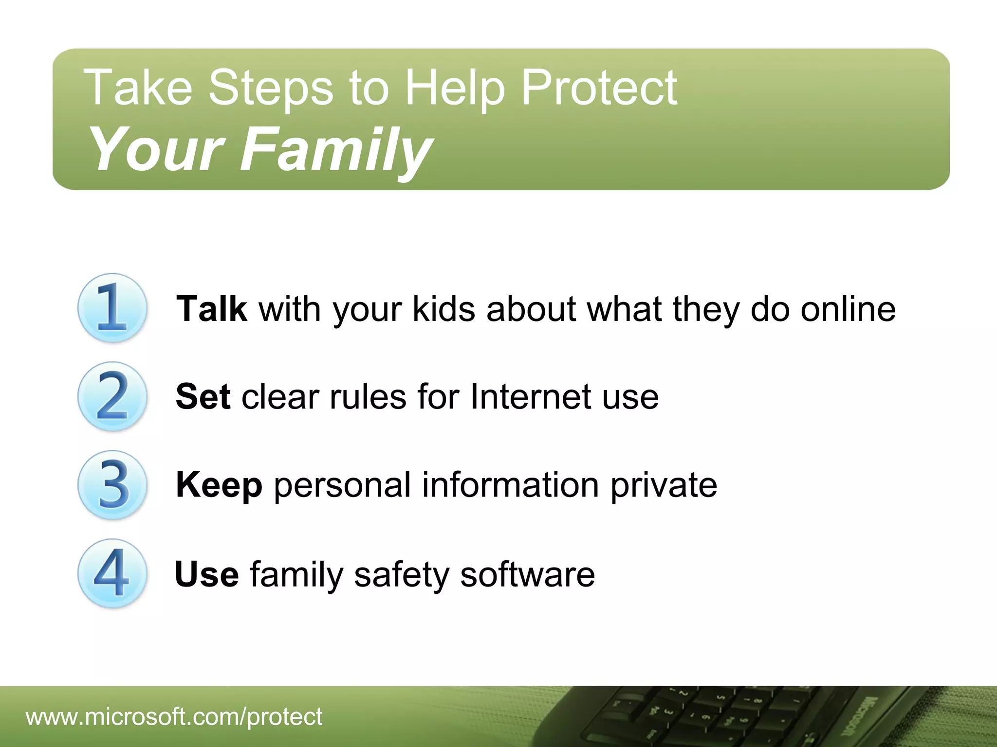 Take Steps to Help Protect

Your Family
Talk with your kids about what they do online
Set clear rules for Internet use
Keep personal information private
Use family safety software

www.microsoft.com/protect

 