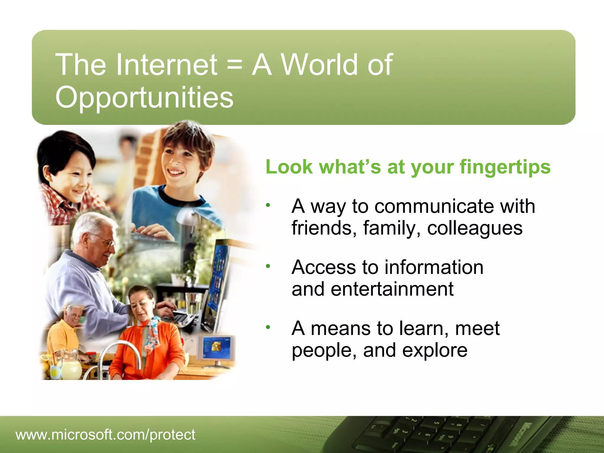 The Internet = A World of
Opportunities
Look what’s at your fingertips
•

•

Access to information
and entertainment

•

www.microsoft.com/protect

A way to communicate with
friends, family, colleagues

A means to learn, meet
people, and explore

 