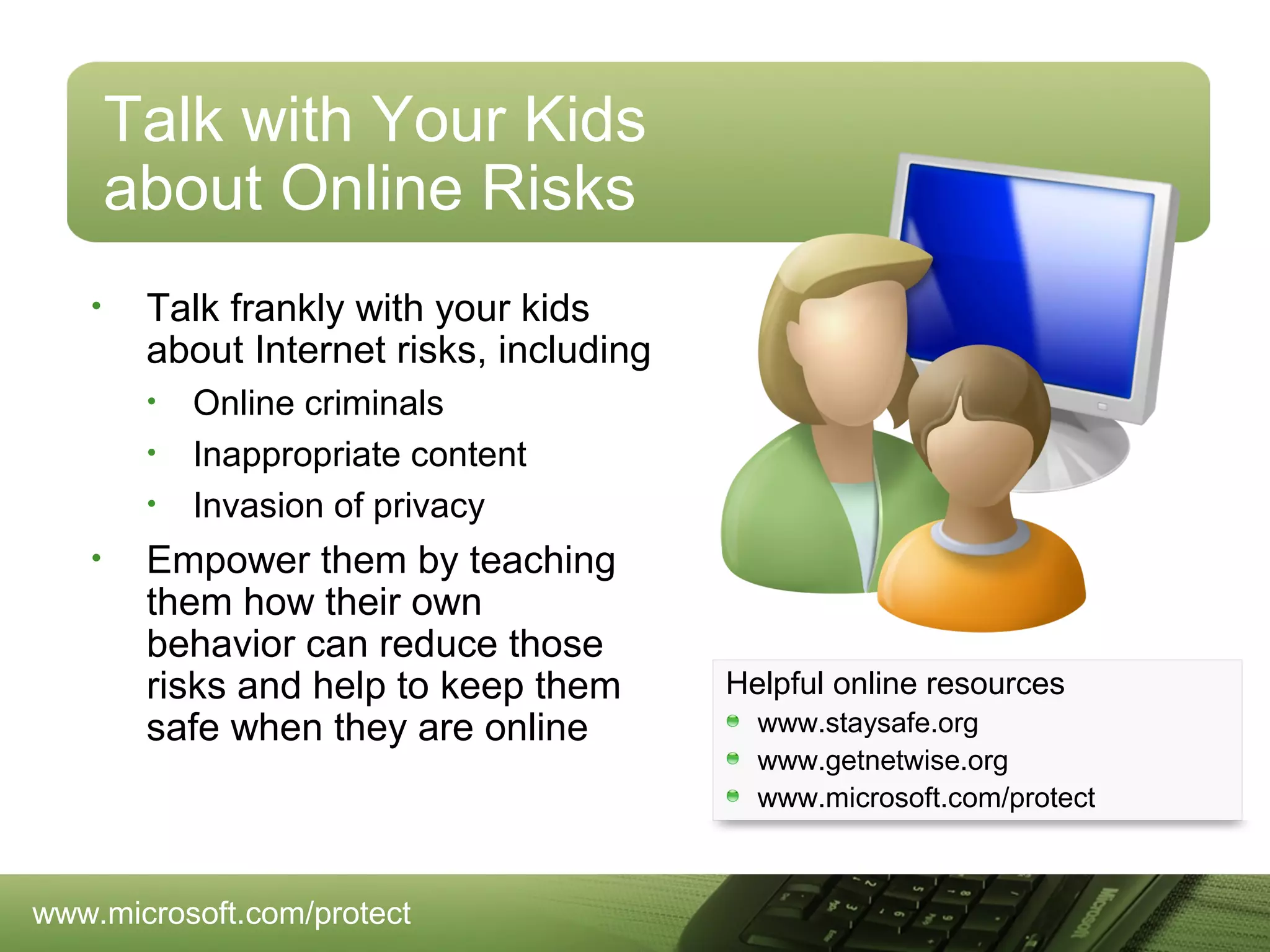 Talk with Your Kids
about Online Risks
•

Talk frankly with your kids
about Internet risks, including
•
•
•

•

Online criminals
Inappropriate content
Invasion of privacy

Empower them by teaching
them how their own
behavior can reduce those
risks and help to keep them
safe when they are online

www.microsoft.com/protect

Helpful online resources
www.staysafe.org
www.getnetwise.org
www.microsoft.com/protect

 
