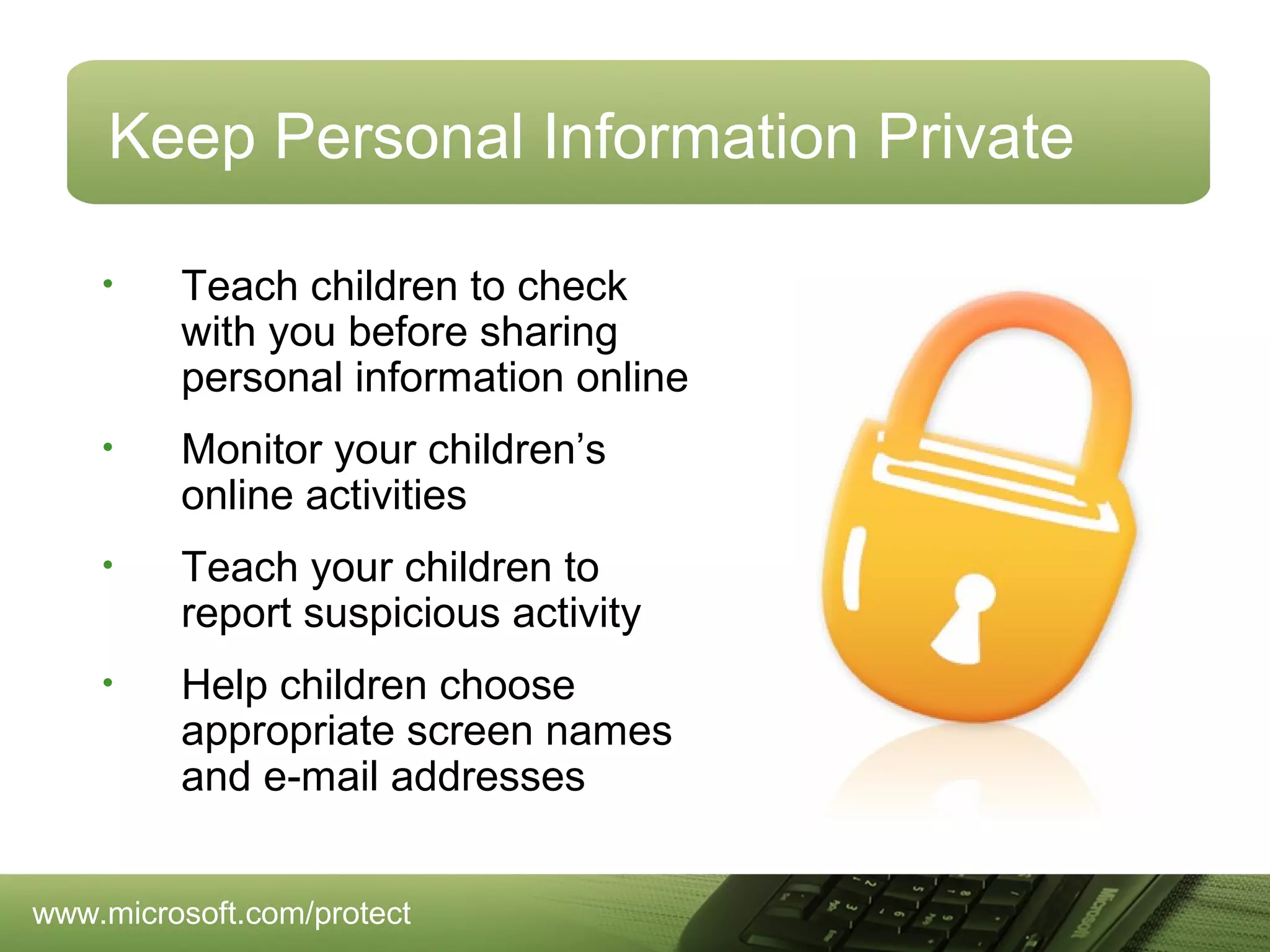 Keep Personal Information Private
•

Teach children to check
with you before sharing
personal information online

•

Monitor your children’s
online activities

•

Teach your children to
report suspicious activity

•

Help children choose
appropriate screen names
and e-mail addresses

www.microsoft.com/protect

 