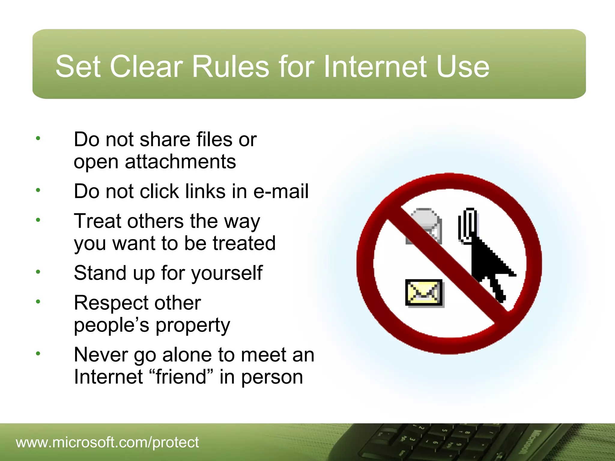 Set Clear Rules for Internet Use
•
•
•
•
•
•

Do not share files or
open attachments
Do not click links in e-mail
Treat others the way
you want to be treated
Stand up for yourself
Respect other
people’s property
Never go alone to meet an
Internet “friend” in person

www.microsoft.com/protect

 