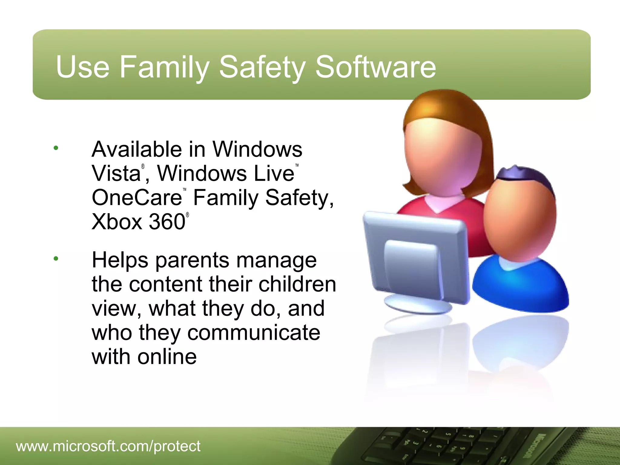 Use Family Safety Software
•

Available in Windows
Vista , Windows Live
OneCare Family Safety,
Xbox 360
®

™

™

®

•

Helps parents manage
the content their children
view, what they do, and
who they communicate
with online

www.microsoft.com/protect

 