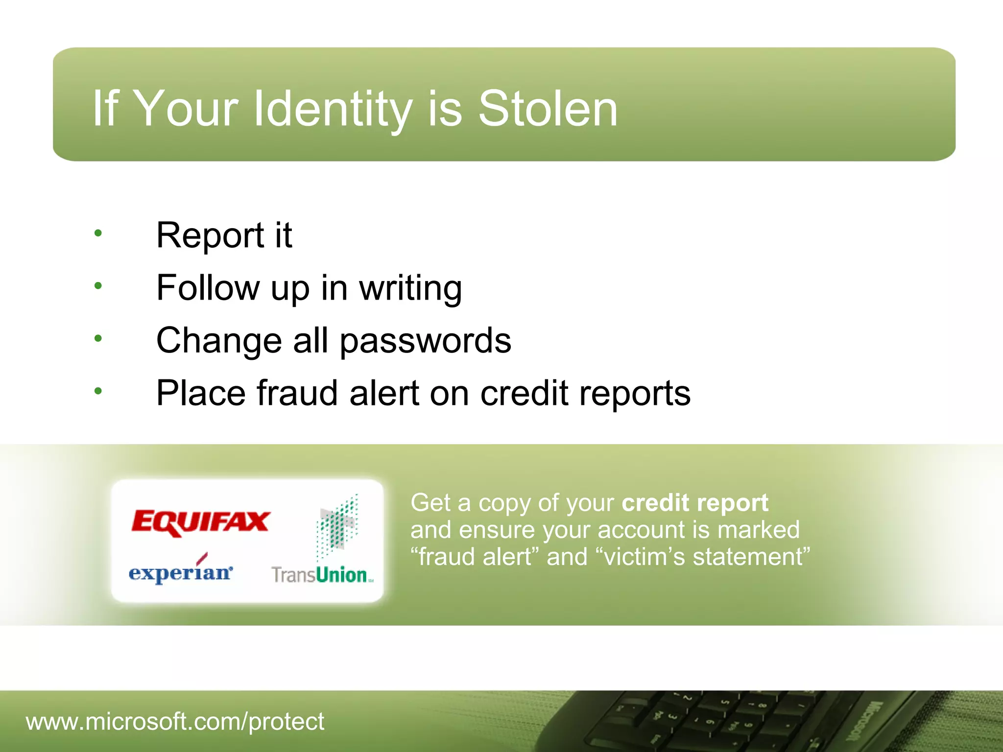 If Your Identity is Stolen
•
•
•
•

Report it
Follow up in writing
Change all passwords
Place fraud alert on credit reports
Get a copy of your credit report
and ensure your account is marked
“fraud alert” and “victim’s statement”

www.microsoft.com/protect

 