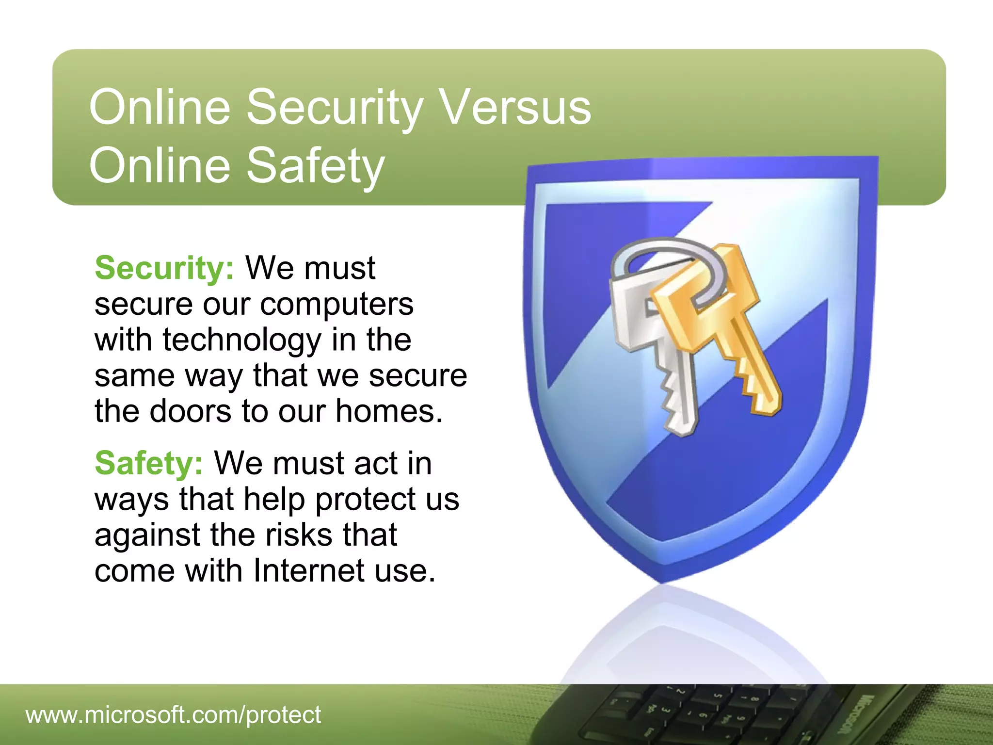 Online Security Versus
Online Safety
Security: We must
secure our computers
with technology in the
same way that we secure
the doors to our homes.
Safety: We must act in
ways that help protect us
against the risks that
come with Internet use.

www.microsoft.com/protect

 